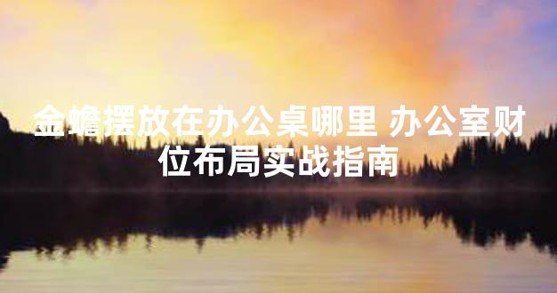 金蟾摆放在办公桌哪里 办公室财位布局实战指南